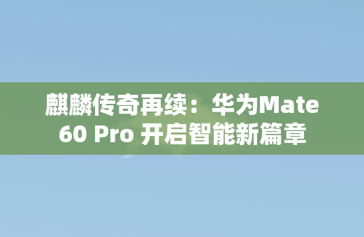 麒麟传奇再续：华为Mate60 Pro 开启智能新篇章