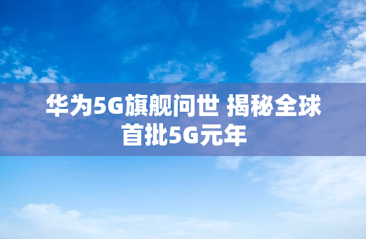 华为5G旗舰问世 揭秘全球首批5G元年