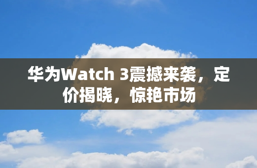 华为Watch 3震撼来袭，定价揭晓，惊艳市场